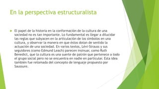 En la perspectiva estructuralista


El papel de la historia en la conformación de la cultura de una
sociedad no es tan importante. Lo fundamental es llegar a dilucidar
las reglas que subyacen en la articulación de los símbolos en una
cultura, y observar la manera en que éstos dotan de sentido la
actuación de una sociedad. En varios textos, Lévi-Strauss y sus
seguidores (como Edmund Leach) parecen insinuar, como Ruth
Benedict, que la cultura es una suerte de patrón que pertenece a todo
el grupo social pero no se encuentra en nadie en particular. Esta idea
también fue retomada del concepto de lenguaje propuesto por
Saussure.

 
