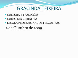 GRACINDA TEIXEIRA  CULTURA E TRADIÇÕES CURSO EFA GERIATRIA ESCOLA PROFISSIONAL DE FELGUEIRAS  2 de Outubro de 2009 