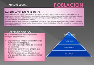  ASPECTO POLITICO
LA FAMILIA Y EL ROL DE LA MUJER
Tanto griegos como latinos consideraron "promiscua" y "licenciosa" a la cultura etrusca, tales opiniones se
debieron al contraste de la situación social de la mujer entre los etruscos, ya que la mujer etrusca participaba
activamente tomando parte en los banquetes, en los juegos gimnásticos y en los bailes, y sobre todo
ayudaban en las labores de la vía pública.
La mujer además tenía una posición relevante, ya que en caso de muerte del marido en la guerra, asumiría
la tarea de asegurar la conservación de las riquezas y la continuidad de la familia. También a través de ella se
transmitía la herencia.
TERRATENIENTE
PLEBE LIBRE
EXTRANJEROS
ESCLAVOS
En la pirámide social etrusca podemos
distinguir 4 escalafones:
• En primer lugar estaban los terratenientes,
miembros de la oligarquía.
• Plebe libre, ligada por lazos de clientela a
los anteriores.
• Extranjeros, generalmente griegos, que
eran artesanos y mercaderes.
• Por último, esclavos. Los etruscos tenían
una gran cantidad de servicio doméstico y
agrario.
o ASPECTO SOCIAL
 