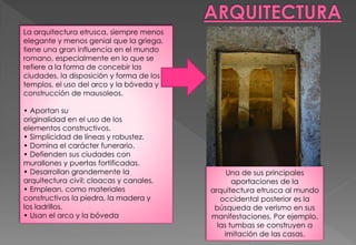 La arquitectura etrusca, siempre menos
elegante y menos genial que la griega,
tiene una gran influencia en el mundo
romano, especialmente en lo que se
refiere a la forma de concebir las
ciudades, la disposición y forma de los
templos, el uso del arco y la bóveda y la
construcción de mausoleos.
• Aportan su
originalidad en el uso de los
elementos constructivos.
• Simplicidad de líneas y robustez.
• Domina el carácter funerario.
• Defienden sus ciudades con
murallones y puertas fortificadas.
• Desarrollan grandemente la
arquitectura civil; cloacas y canales.
• Emplean, como materiales
constructivos la piedra, la madera y
los ladrillos.
• Usan el arco y la bóveda
Una de sus principales
aportaciones de la
arquitectura etrusca al mundo
occidental posterior es la
búsqueda de verismo en sus
manifestaciones. Por ejemplo,
las tumbas se construyen a
imitación de las casas.
 