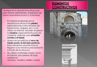 Aunque en la arquitectura etrusca se
usan formas adinteladas, emplearon de
forma mayoritaria el arco y la bóveda.
o El material empleado por la
arquitectura etrusca fue piedra,
especialmente como refuerzo (en
basamentos, ángulos, etc.) y no
utilizan el mármol. También emplean
la madera, especialmente para las
cubiertas. Además usan el ladrillo
cocido y el tapial.
 Usaron en los edificios el arco de
medio punto, la bóveda perfecta.
Estos elementos arquitectónicos
llegaron a los romanos precisamente
a través de los etruscos.
 No utilizan materiales nobles como
el mármol, sino piedras de baja
calidad en
refuerzos, madera, ladrillo y tapial.
 
