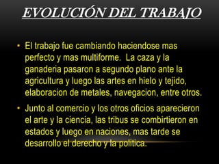 EVOLUCIÓN DEL TRABAJO
• El trabajo fue cambiando haciendose mas
perfecto y mas multiforme. La caza y la
ganaderia pasaron a segundo plano ante la
agricultura y luego las artes en hielo y tejido,
elaboracion de metales, navegacion, entre otros.
• Junto al comercio y los otros oficios aparecieron
el arte y la ciencia, las tribus se combirtieron en
estados y luego en naciones, mas tarde se
desarrollo el derecho y la politica.
 