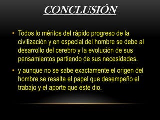 CONCLUSIÓN
• Todos lo méritos del rápido progreso de la
civilización y en especial del hombre se debe al
desarrollo del cerebro y la evolución de sus
pensamientos partiendo de sus necesidades.
• y aunque no se sabe exactamente el origen del
hombre se resalta el papel que desempeño el
trabajo y el aporte que este dio.
 