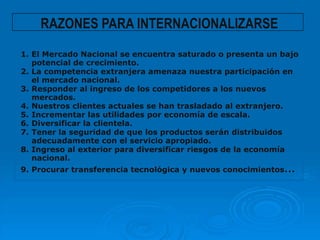 RAZONES PARA INTERNACIONALIZARSE
1. El Mercado Nacional se encuentra saturado o presenta un bajo
   potencial de crecimiento.
2. La competencia extranjera amenaza nuestra participación en
   el mercado nacional.
3. Responder al ingreso de los competidores a los nuevos
   mercados.
4. Nuestros clientes actuales se han trasladado al extranjero.
5. Incrementar las utilidades por economía de escala.
6. Diversificar la clientela.
7. Tener la seguridad de que los productos serán distribuidos
   adecuadamente con el servicio apropiado.
8. Ingreso al exterior para diversificar riesgos de la economía
   nacional.
9. Procurar transferencia tecnológica y nuevos conocimientos…
 