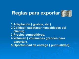 Reglas para exportar :

1.Adaptación ( gustos, etc.)
2.Calidad ( satisfacer necesidades del
  cliente).
3.Precios competitivos.
4.Volumen ( volúmenes grandes para
  exportar).
5.Oportunidad de entrega ( puntualidad).
 