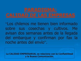 PARADIGMA:
CALIDAD DE LAS EMPRESAS
“Los chilenos me tienen bien informado
sobre sus cosechas y cultivos. Me
avisan dos semanas antes de la llegada
del embarque y confirman por fax la
noche antes del envío”.

La CALIDAD EMPRESARIAL se relaciona con la Confiabilidad
              y la Buena Comunicación.
 