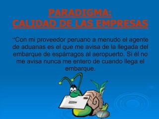 PARADIGMA:
CALIDAD DE LAS EMPRESAS
“Con mi proveedor peruano a menudo el agente
de aduanas es el que me avisa de la llegada del
embarque de espárragos al aeropuerto. Si él no
 me avisa nunca me entero de cuando llega el
                  embarque.
 
