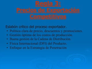 Regla 3:
       Precios de Exportación
            Competitivos
Eslabón crítico del proceso exportador.
 • Política clara de precio, descuentos y promociones.
 • Gestión óptima de los costos de producción.
 • Buena gestión de la Cadena de Distribución.
 • Física Internacional (DFI) del Producto.
 • Enfoque en la Estrategia de Penetración
 