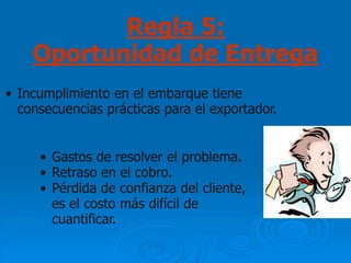 Regla 5:
    Oportunidad de Entrega
• Incumplimiento en el embarque tiene
  consecuencias prácticas para el exportador.


     • Gastos de resolver el problema.
     • Retraso en el cobro.
     • Pérdida de confianza del cliente,
       es el costo más difícil de
       cuantificar.
 