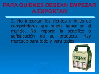 PARA QUIENES DESEAN EMPEZAR
         A EXPORTAR
  2. No importan los cientos o miles de
  competidores que pueda haber en el
  mundo. No importa la sencillez o
  sofisticación de su producto. Hay
  mercado para todo y para todos.
 