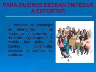 PARA QUIENES DESEAN EMPEZAR
         A EXPORTAR

 3. Prescinda de complejos
 de inferioridad y de
 modestias innecesarias y
 recuerde: seguro que en el
 mundo hay miles de
 clientes       potenciales
 deseosos de comprar su
 producto.
 