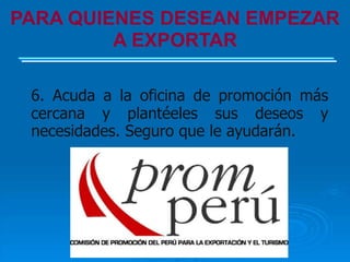 PARA QUIENES DESEAN EMPEZAR
         A EXPORTAR

 6. Acuda a la oficina de promoción más
 cercana y plantéeles sus deseos y
 necesidades. Seguro que le ayudarán.
 