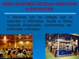 PARA QUIENES DESEAN EMPEZAR
         A EXPORTAR
 7. Reúnase con los colegas que ya
 exporten e infórmese. Acuda a ferias,
 misiones comerciales, conferencias, etc.
 Infórmese y fórmese.
 