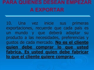 PARA QUIENES DESEAN EMPEZAR
         A EXPORTAR

 10. Una vez inicie sus primeras
 exportaciones, recuerde que cada país es
 un mundo y que deberá adaptar su
 producto a las necesidades, preferencias y
 gustos de cada mercado. No es el cliente
 quien debe comprar lo que usted
 fabrica. Es usted quien debe fabricar
 lo que el cliente quiere comprar.
 