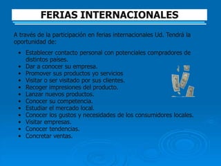 FERIAS INTERNACIONALES
A través de la participación en ferias internacionales Ud. Tendrá la
oportunidad de:
 • Establecer contacto personal con potenciales compradores de
   distintos países.
 • Dar a conocer su empresa.
 • Promover sus productos yo servicios
 • Visitar o ser visitado por sus clientes.
 • Recoger impresiones del producto.
 • Lanzar nuevos productos.
 • Conocer su competencia.
 • Estudiar el mercado local.
 • Conocer los gustos y necesidades de los consumidores locales.
 • Visitar empresas.
 • Conocer tendencias.
 • Concretar ventas.
 