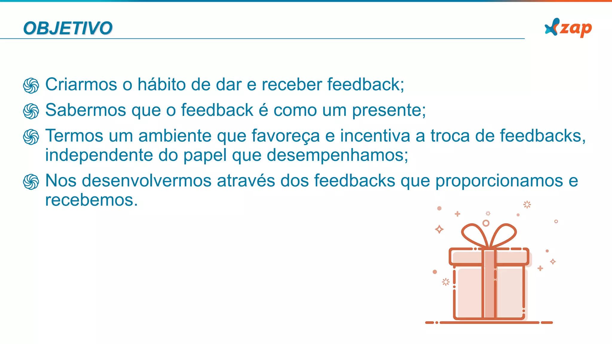 OBJETIVO
֍ Criarmos o hábito de dar e receber feedback;
֍ Sabermos que o feedback é como um presente;
֍ Termos um ambiente que favoreça e incentiva a troca de feedbacks,
independente do papel que desempenhamos;
֍ Nos desenvolvermos através dos feedbacks que proporcionamos e
recebemos.
 