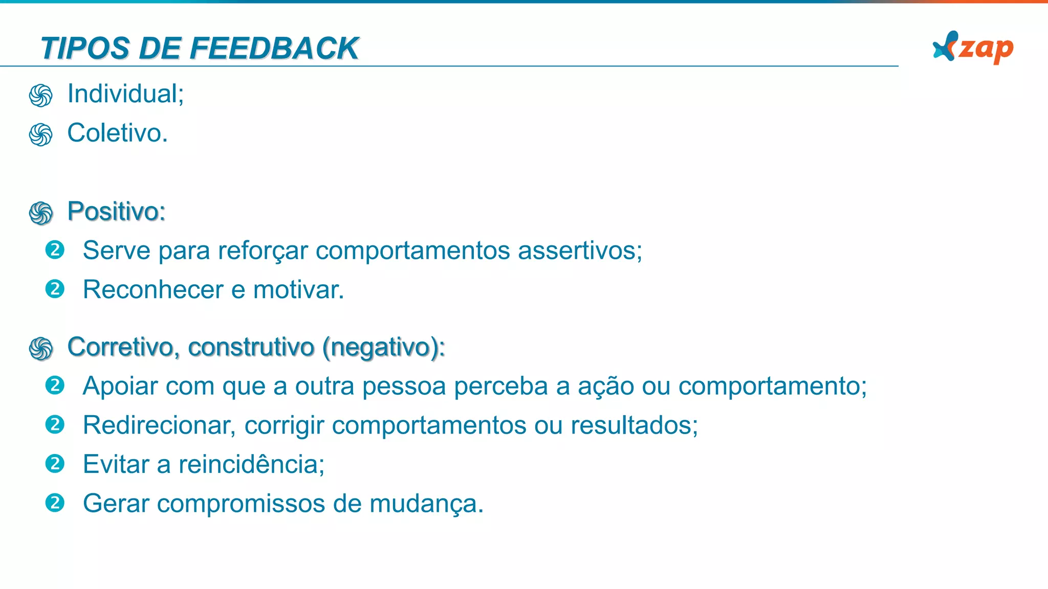 TIPOS DE FEEDBACK
֍ Individual;
֍ Coletivo.
֍ Positivo:
 Serve para reforçar comportamentos assertivos;
 Reconhecer e motivar.
֍ Corretivo, construtivo (negativo):
 Apoiar com que a outra pessoa perceba a ação ou comportamento;
 Redirecionar, corrigir comportamentos ou resultados;
 Evitar a reincidência;
 Gerar compromissos de mudança.
 