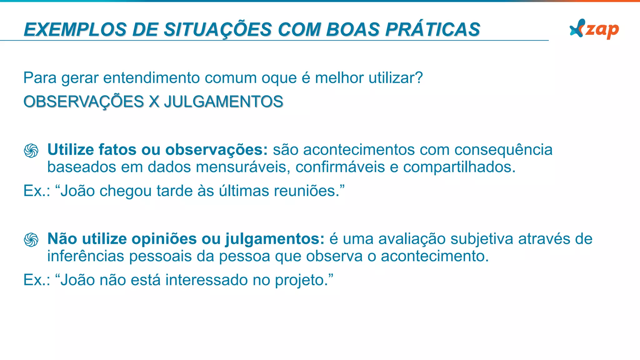 EXEMPLOS DE SITUAÇÕES COM BOAS PRÁTICAS
Para gerar entendimento comum oque é melhor utilizar?
OBSERVAÇÕES X JULGAMENTOS
֍ Utilize fatos ou observações: são acontecimentos com consequência
baseados em dados mensuráveis, conﬁrmáveis e compartilhados.
Ex.: “João chegou tarde às últimas reuniões.”
֍ Não utilize opiniões ou julgamentos: é uma avaliação subjetiva através de
inferências pessoais da pessoa que observa o acontecimento.
Ex.: “João não está interessado no projeto.”
 