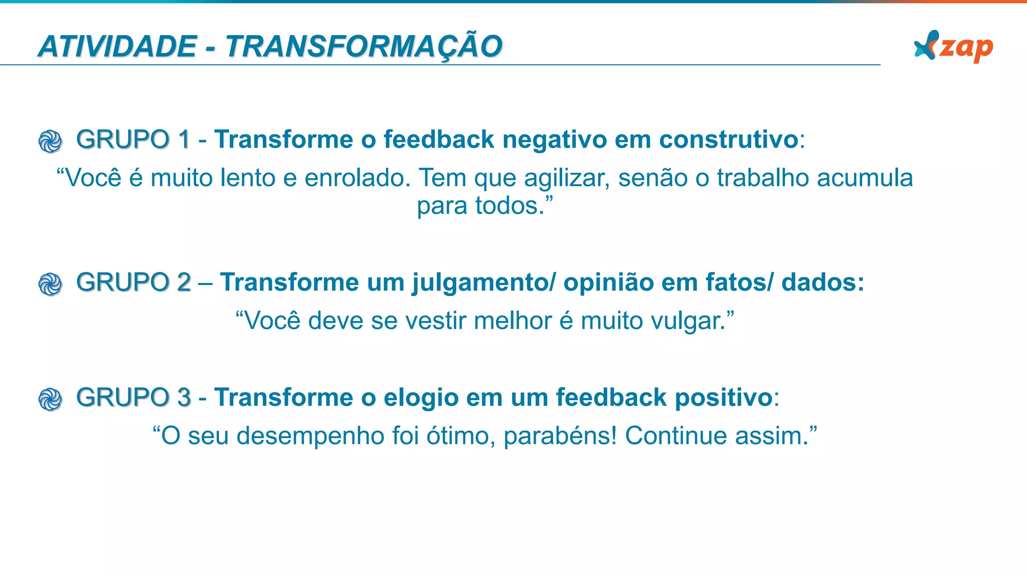 ATIVIDADE - TRANSFORMAÇÃO
֎ GRUPO 1 - Transforme o feedback negativo em construtivo:
“Você é muito lento e enrolado. Tem que agilizar, senão o trabalho acumula
para todos.”
֎ GRUPO 2 – Transforme um julgamento/ opinião em fatos/ dados:
“Você deve se vestir melhor é muito vulgar.”
֎ GRUPO 3 - Transforme o elogio em um feedback positivo:
“O seu desempenho foi ótimo, parabéns! Continue assim.”
 