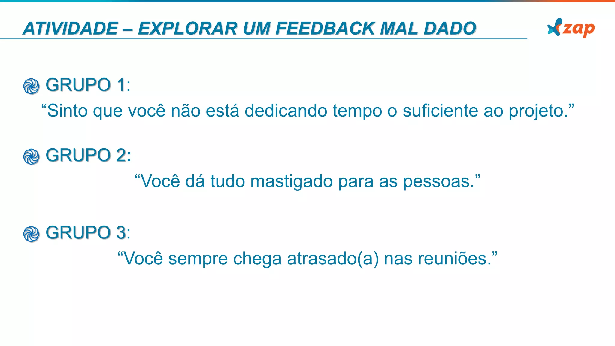 ATIVIDADE – EXPLORAR UM FEEDBACK MAL DADO
֎ GRUPO 1:
“Sinto que você não está dedicando tempo o suﬁciente ao projeto.”
֎ GRUPO 2:
“Você dá tudo mastigado para as pessoas.”
֎ GRUPO 3:
“Você sempre chega atrasado(a) nas reuniões.”
 