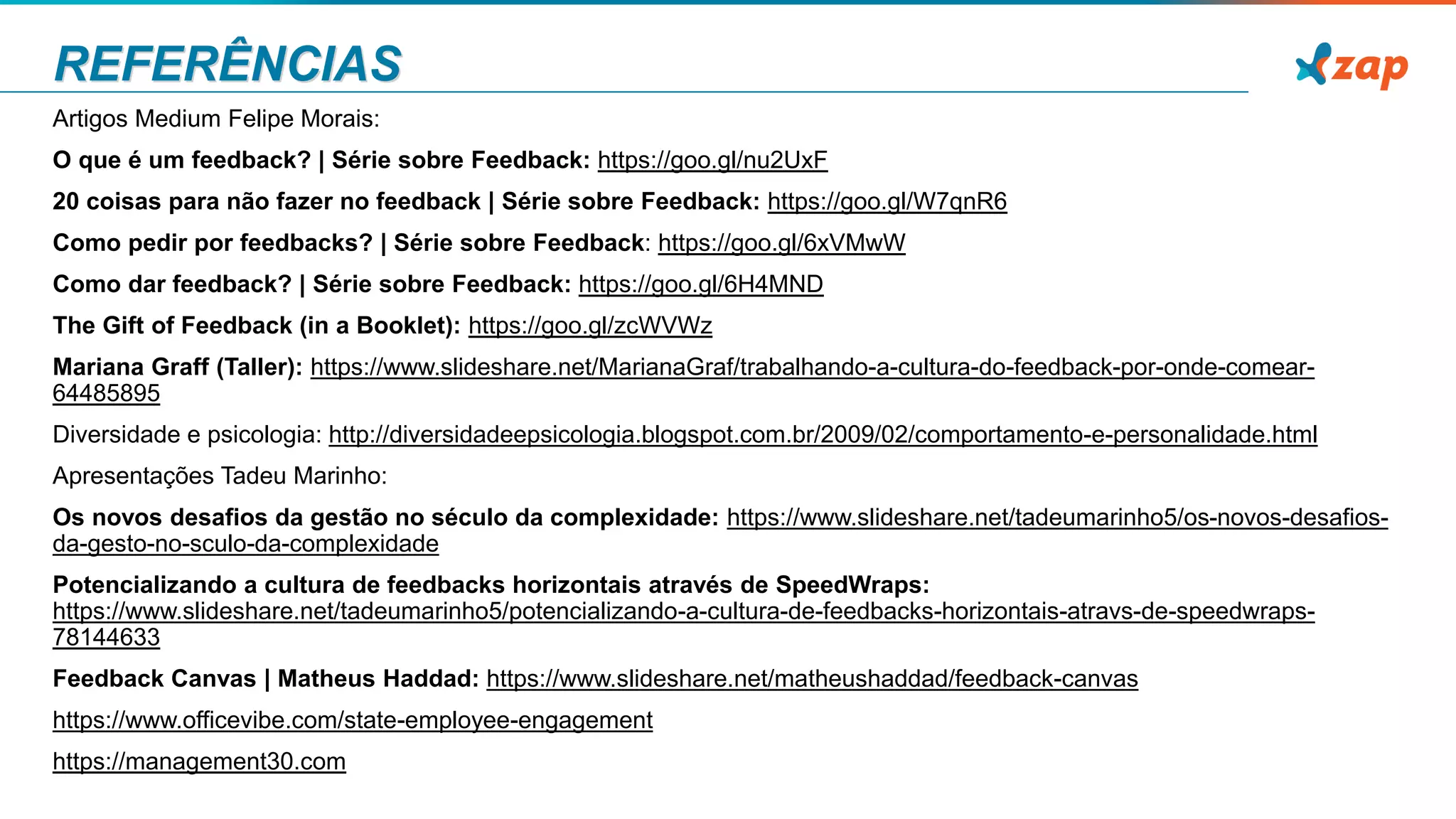 REFERÊNCIAS
Artigos Medium Felipe Morais:
O que é um feedback? | Série sobre Feedback: https://goo.gl/nu2UxF
20 coisas para não fazer no feedback | Série sobre Feedback: https://goo.gl/W7qnR6
Como pedir por feedbacks? | Série sobre Feedback: https://goo.gl/6xVMwW
Como dar feedback? | Série sobre Feedback: https://goo.gl/6H4MND
The Gift of Feedback (in a Booklet): https://goo.gl/zcWVWz
Mariana Graff (Taller): https://www.slideshare.net/MarianaGraf/trabalhando-a-cultura-do-feedback-por-onde-comear-
64485895
Diversidade e psicologia: http://diversidadeepsicologia.blogspot.com.br/2009/02/comportamento-e-personalidade.html
Apresentações Tadeu Marinho:
Os novos desafios da gestão no século da complexidade: https://www.slideshare.net/tadeumarinho5/os-novos-desafios-
da-gesto-no-sculo-da-complexidade
Potencializando a cultura de feedbacks horizontais através de SpeedWraps:
https://www.slideshare.net/tadeumarinho5/potencializando-a-cultura-de-feedbacks-horizontais-atravs-de-speedwraps-
78144633
Feedback Canvas | Matheus Haddad: https://www.slideshare.net/matheushaddad/feedback-canvas
https://www.officevibe.com/state-employee-engagement
https://management30.com
 