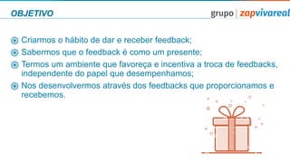 OBJETIVO
֍ Criarmos o hábito de dar e receber feedback;
֍ Sabermos que o feedback é como um presente;
֍ Termos um ambiente que favoreça e incentiva a troca de feedbacks,
independente do papel que desempenhamos;
֍ Nos desenvolvermos através dos feedbacks que proporcionamos e
recebemos.
 