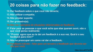 20 coisas para não fazer no feedback:
12.Dar feedback sobre o que você não deveria;
13.Não utilizar a empatia;
14.Não prestar suporte;
15.Ser grosseiro(a);
16.Não dar exemplos de situações relacionadas ao feedback;
17.Falar para as pessoas o que você acha que elas querem ouvir, não o
que você pensa realmente;
18.“Pronto, agora que eu te dei um feedback é a sua vez. Qual é o seu
feedback para mim?”
19.Não se preocupar em como vai dar o feedback;
20.Feedback indireto - falar para um terceiro o feedback que deveria ser
dito por você.
https://goo.gl/W7qnR6
 
