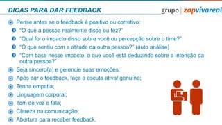 DICAS PARA DAR FEEDBACK
֎ Pense antes se o feedback é positivo ou corretivo:
 “O que a pessoa realmente disse ou fez?”
 “Qual foi o impacto disso sobre você ou percepção sobre o time?”
 “O que sentiu com a atitude da outra pessoa?” (auto análise)
 “Com base nesse impacto, o que você está deduzindo sobre a intenção da
outra pessoa?”
֎ Seja sincero(a) e gerencie suas emoções;
֎ Após dar o feedback, faça a escuta ativa/ genuína;
֎ Tenha empatia;
֎ Linguagem corporal;
֎ Tom de voz e fala;
֎ Clareza na comunicação;
֎ Abertura para receber feedback.
 