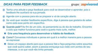 DICAS PARA PEDIR FEEDBACK
֎ Tenha uma atitude e peça feedback para você se desenvolver e aprender, pois o
feedback lhe auxiliará na sua jornada.
֎ Agende com a pessoa para ela se preparar e vá de coração aberto.
֎ Se você quer receber feedbacks especíﬁcos, diga à pessoa que gostaria de saber
como está esse ponto em especíﬁco.
֎ Quando pedir? Ao ﬁm de um ciclo, do pareamento ou do dia de trabalho. Encontre
o ciclo que melhor funciona para você e quanto mais curto, melhor.
 Crie uma frequência para desenvolver o hábito do feedback.
֎ Como? Conversas individuais e pense em qual é a melhor maneira para a pessoa
se expressar.
 Deixe um espaço aberto para que a pessoa fale e faça perguntas sobre assuntos
que você queira saber, assim a pessoa enriqueça sua visão com pontos de seu
interesse, e os que você não tinha pensado.
 