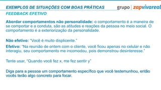 EXEMPLOS DE SITUAÇÕES COM BOAS PRÁTICAS
FEEDBACK EFETIVO
Abordar comportamentos não personalidade: o comportamento é a maneira de
se comportar e a conduta, são as atitudes e reações da pessoa no meio social. O
comportamento é a exteriorização da personalidade.
Não efetivo: “Você é muito displicente.”
Efetivo: “Na reunião de ontem com o cliente, você ficou apenas no celular e não
interagiu, seu comportamento me incomodou, pois demonstrou desinteresse.”
Tente usar, “Quando você fez x, me fez sentir y”
Diga para a pessoa um comportamento especíﬁco que você testemunhou, então
vocês terão algo concreto para focar.
 