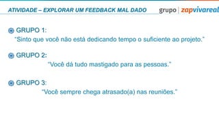 ATIVIDADE – EXPLORAR UM FEEDBACK MAL DADO
֎ GRUPO 1:
“Sinto que você não está dedicando tempo o suﬁciente ao projeto.”
֎ GRUPO 2:
“Você dá tudo mastigado para as pessoas.”
֎ GRUPO 3:
“Você sempre chega atrasado(a) nas reuniões.”
 