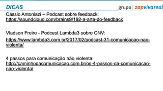 DICAS
Cássio Antoniazi – Podcast sobre feedback:
https://soundcloud.com/brains9/192-a-arte-do-feedback
Vladson Freire - Podcast Lambda3 sobre CNV:
https://www.lambda3.com.br/2017/02/podcast-31-comunicacao-nao-
violenta/
4 passos para comunicação não violenta:
http://caminhodacomunicacao.com.br/os-4-passos-da-comunicacao-
nao-violenta/
 