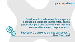 Feedback é uma ferramenta em que as
pessoas ao seu redor trazem fatos/ dados
percebidos para que promova uma melhora
em sua atitude e/ou comportamento.
“Feedback é o alimento para os campeões.”.
Ken Blanchard
 