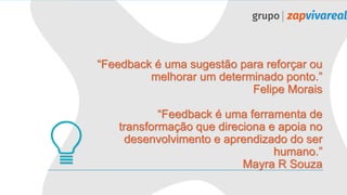 “Feedback é uma sugestão para reforçar ou
melhorar um determinado ponto.”
Felipe Morais
“Feedback é uma ferramenta de
transformação que direciona e apoia no
desenvolvimento e aprendizado do ser
humano.”
Mayra R Souza
 