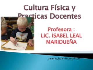 Cultura Física y Practicas Docentes Profesora :  LIC. ISABEL LEAL MARIDUEÑA amarilis_lealm@hotmail.com 