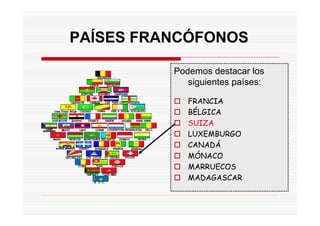 PAÍSES FRANCÓFONOS

          Podemos destacar los
             siguientes países:

             FRANCIA
             BÉLGICA
             SUIZA
             LUXEMBURGO
             CANADÁ
             MÓNACO
             MARRUECOS
             MADAGASCAR
 