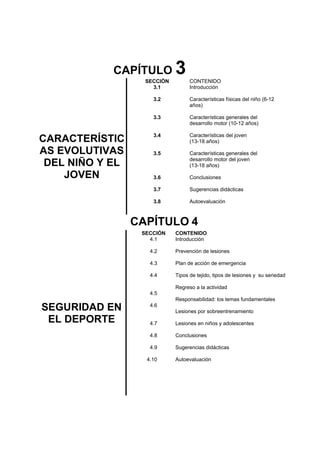 CAPÍTULO 3
CARACTERÍSTIC
AS EVOLUTIVAS
DEL NIÑO Y EL
JOVEN
SECCIÒN
3.1
3.2
3.3
3.4
3.5
3.6
3.7
3.8
CONTENIDO
Introducción
Características físicas del niño (6-12
años)
Características generales del
desarrollo motor (10-12 años)
Características del joven
(13-18 años)
Características generales del
desarrollo motor del joven
(13-18 años)
Conclusiones
Sugerencias didácticas
Autoevaluación
CAPÍTULO 4
SEGURIDAD EN
EL DEPORTE
SECCIÓN
4.1
4.2
4.3
4.4
4.5
4.6
4.7
4.8
4.9
4.10
CONTENIDO
Introducción
Prevención de lesiones
Plan de acción de emergencia
Tipos de tejido, tipos de lesiones y su seriedad
Regreso a la actividad
Responsabilidad: los temas fundamentales
Lesiones por sobreentrenamiento
Lesiones en niños y adolescentes
Conclusiones
Sugerencias didácticas
Autoevaluación
 