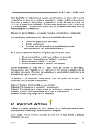 MANUAL PARA EL ENTRENADOR
Fútbol 1 89
Para desarrollar sus habilidades al máximo, los participantes en el deporte tienen la
necesidad de ser parte de un ambiente sustentador y positivo. Usted puede contribuir
para crear y mantener tal ambiente comprendiendo los tres factores generales que
conducen al desarrollo de habilidades. Estos factores son el aprendizaje, la enseñanza
y el entrenamiento. La capacitación en los tres y las conexiones entre ellos son muy
importantes para cada entrenador.
El desarrollo de habilidades es un proceso interactivo entre el profesor y el aprendiz.
Los participantes pueden desarrollar totalmente su habilidad sólo si usted:
• Comprende el proceso de aprendizaje.
• Enseña efectivamente
• Provee de ejercicios y habilidades apropiadas para que los
participantes practiquen en los entrenamientos.
En el caso de habilidades deportivas, el aprendizaje tiene cuatro pasos:
1. Reunir información de o sobre una habilidad o movimiento.
2. Decidir cómo desempeñar una habilidad o movimiento.
3. Desempeñar una habilidad o movimiento.
4. Evaluar el desempeño de la habilidad o movimiento.
Existen limitaciones en cada uno de estos pasos del proceso de aprendizaje,
limitaciones que usted necesita conocer y comprender. Por ejemplo, la capacidad de los
aprendices para reunir información es afectada por la selectividad de la atención y las
limitaciones de memoria a corto plazo.
La enseñanza de habilidades puede verse como una cadena de sucesos. Se
consideran cinco eslabones en esta cadena:
Eslabón 1: Elección de la habilidad que va a enseñar.
Eslabón 2: Planificación de la explicación y demostración.
Eslabón 3: Planificación de la manera en que los participantes practican la habilidad.
Eslabón 4: Provisión de la retroalimentación durante el entrenamiento.
Eslabón 5: Uso de voz y cuerpo para un buen efecto.
5.7 SUGERENCIAS DIDÁCTICAS
I.- Dividir el grupo en siete equipos y dar a cada uno alguno de los puntos que le sirvan
para desarrollar una estrategia de reconocimiento apropiado.
Cada equipo deberá discutir y analizar el punto que le haya tocado y después
explicarlo en plenaria.
 