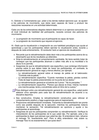 MANUAL PARA EL ENTRENADOR
Fútbol 1 90
II.- Solicitar a 3 entrenadores que pidan a los demás realizar ejercicios que se ajusten
a los patrones de movimiento, que éstos sean capaces de hacer y producir las
reacciones necesarias en una actividad determinada.
Cada uno de los entrenadores elegidos deberá determinar si un ejercicio concuerda con
el nivel individual de habilidad del participante, necesita conocer dos patrones de
movimiento:
• La progresión de movimiento que el participante es capaz de hacer.
• La progresión de movimiento que requiere el ejercicio.
III.- Dado que la visualización o imaginación es una habilidad psicológica que ayuda al
aprendizaje y que los participantes deben ejercitar la visualización antes, durante y
después de cada entrenamiento. El conductor hará un ejercicio de visualización:
• Recuerde que la retroalimentación debe decir más a los participantes acerca de su
desempeño que de los resultados ya obtenidos.
• Dirija la retroalimentación al comportamiento cambiable. No tiene sentido tratar de
conseguir que los participantes alcancen o salten más alto si su movilidad o la
altura no lo permite.
• Asegúrese de que la retroalimentación sea específica y que contenga información
precisa sobre lo que deben tratar de hacer los participantes; en contraste, la
retroalimentación general es vaga y menos efectiva, por ejemplo:
– La retroalimentación general sobre el manejo de pelota en el baloncesto:
"Controla más la pelota. "
– La retroalimentación específica: "Cuando manoteas la pelota, pierdes control.
Trata de bajar la pelota presionándola con la punta de tus dedos."
– La retroalimentación general en el boliche de 5 pinos: " No te precipites. "
– La retroalimentación específica: "Parece que atacas la línea. Intenta mantener
una marcha pareja, lenta y concéntrate sobre el ritmo de tu cuerpo."
Para distinguir entre una retroalimentación general de una específica, usted podrá
elaborar cinco ejemplos para cada tipo de retroalimentación de acuerdo a su
disciplina deportiva.
• Sea constructivo. Emplee la retroalimentación constructiva para reforzar el
comportamiento positivo y haga sugerencias para el mejoramiento.
• Proporcione retroalimentación inmediata. Transmita la retroalimentación tan pronto
como sea posible después de la ejecución, mientras los participantes todavía
mantienen la sensación. Tal retroalimentación es oportuna y ayuda a los
participantes al aprendizaje.
• Asegúrese de que los participantes comprenden su retroalimentación. Verifique la
interpretación de los participantes de lo que usted dijo. Por ejemplo, pida a los
participantes le digan qué piensan que usted les dijo. Si entendieron bien, refuerce
el mensaje "Sí, exactamente eso". Pero si ellos entendieron mal, aclare su
mensaje "Eso no es exactamente lo que quise decir".
 