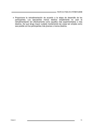 MANUAL PARA EL ENTRENADOR
Fútbol 1 91
• Proporcione la retroalimentación de acuerdo a la etapa de desarrollo de los
participantes. Los ejecutantes menos diestros simplemente no usan la
retroalimentación tan efectivamente como aquellos más experimentados o más
diestros. Así que tenga mayor cuidado manteniendo las cosas tan simples como
sea posible con los participantes más jóvenes o menos diestros.
 
