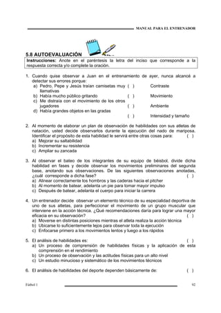 MANUAL PARA EL ENTRENADOR
Fútbol 1 92
5.8 AUTOEVALUACIÓN
Instrucciones: Anote en el paréntesis la letra del inciso que corresponde a la
respuesta correcta y/o complete la oración.
1. Cuando quise observar a Juan en el entrenamiento de ayer, nunca alcancé a
detectar sus errores porque:
a) Pedro, Pepe y Jesús traían camisetas muy
llamativas
b) Había mucho público gritando
c) Me distraía con el movimiento de los otros
jugadores
d) Había grandes objetos en las gradas
( )
( )
( )
( )
Contraste
Movimiento
Ambiente
Intensidad y tamaño
2. Al momento de elaborar un plan de observación de habilidades con sus atletas de
natación, usted decide observarlos durante la ejecución del nado de mariposa.
Identificar el propósito de esta habilidad le servirá entre otras cosas para: ( )
a) Mejorar su saltabilidad
b) Incrementar su resistencia
c) Ampliar su zancada
3. Al observar el bateo de los integrantes de su equipo de béisbol, divide dicha
habilidad en fases y decide observar los movimientos preliminares del segunda
base, anotando sus observaciones. De las siguientes observaciones anotadas,
¿cuál corresponde a dicha fase? ( )
a) Alinear correctamente los hombros y las caderas hacia el pitcher
b) Al momento de batear, adelanta un pie para tomar mayor impulso
c) Después de batear, adelanta el cuerpo para iniciar la carrera
4. Un entrenador decide observar un elemento técnico de su especialidad deportiva de
uno de sus atletas, para perfeccionar el movimiento de un grupo muscular que
interviene en la acción técnica. ¿Qué recomendaciones daría para lograr una mayor
eficacia en su observación? ( )
a) Moverse en distintas posiciones mientras el atleta realiza la acción técnica
b) Ubicarse lo suficientemente lejos para observar toda la ejecución
c) Enfocarse primero a los movimientos lentos y luego a los rápidos
5. El análisis de habilidades es: ( )
a) Un proceso de comprensión de habilidades físicas y la aplicación de esta
comprensión en el rendimiento
b) Un proceso de observación y las actitudes físicas para un alto nivel
c) Un estudio minucioso y sistemático de los movimientos técnicos
6. El análisis de habilidades del deporte dependen básicamente de: ( )
 
