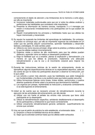 MANUAL PARA EL ENTRENADOR
Fútbol 1 94
correctamente el objeto de atención y las limitaciones de la memoria a corto plazo,
por ello es importante: ( )
a) Incorporar materiales audiovisuales para que por sí solos los atletas analicen y
perfeccionen las habilidades que consideren más importantes
b) Presentar la información de manera concisa, manejando 3 o 4 mensajes por
sesión e involucrando inmediatamente a los participantes con lo que acaban de
aprender
c) Repetir incansablemente los principios y habilidades hasta que sus atletas los
hayan memorizado y mecanizado
12.Su equipo ha superado las limitantes del aprendizaje de habilidades. Sin embargo,
el proceso no concluye aquí, por ello es importante organizar las actividades en un
orden que les permita adquirir conocimientos, aprender habilidades y desarrollar
tácticas y estrategias. En este sentido usted: ( )
a) Utiliza la voz como recurso principal, dirige sobre la práctica y enfatiza solamente
lo que los atletas realizan incorrectamente
b) Organiza visitas a centros de alto rendimiento para que los atletas puedan
observar y aprender cómo se realiza un desempeño profesional
c) Elige la habilidad que va a enseñar, planea la explicación y demostración y la
manera en que los atletas la practicarán, implementa una adecuada
retroalimentación y usa la voz y el movimiento corporal para mejorar los
resultados
13.Durante las instrucciones teóricas de la sesión de entrenamiento, donde se
ejemplifican algunas especificaciones tácticas en su especialidad deportiva, usted se
da cuenta de que no todos los participantes alcanzan a observar la instrucción, por
lo que usted: ( )
a) Los exhorta a poner más atención, pues las habilidades que están trabajando
son fundamentales y los lleva a una auditorio para que todos puedan escuchar
b) Utiliza formaciones básicas como líneas, líneas dobles, semicírculos y cuadros
abiertos quedando al frente usted o la persona que demostrará la habilidad
c) Los organiza por parejas, repitiéndoles la instrucción y evaluando correctamente
si se está logrando el entrenamiento.
14.Usted se da cuenta que es necesario proveer de retroalimentación durante la
ejecución de las actividades del entrenamiento, por ello decide: ( )
a) Utilizar una voz fuerte al señalar los errores más comunes que tiene cada
participante en su desempeño
b) Utilizar la retroalimentación específica, señalando detalladamente el desempeño
de los participantes y enfatizando lo que hacen correctamente
c) Utilizar únicamente retroalimentación general, señalando superficialmente los
errores que cometen
15.Una vez que el patrón de práctica ha sido establecido, el entrenador debe: ( )
a) Empezar a checar la habilidad técnica de los atletas
b) Dejar que la actividad continúe hasta que los atletas estén exhaustos
 