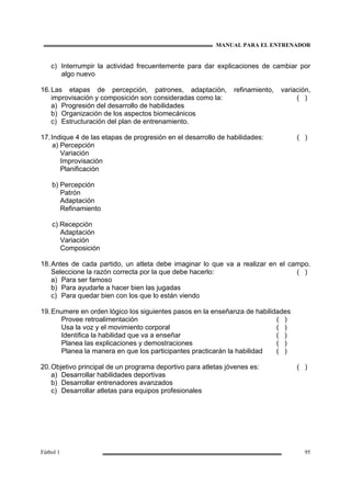 MANUAL PARA EL ENTRENADOR
Fútbol 1 95
c) Interrumpir la actividad frecuentemente para dar explicaciones de cambiar por
algo nuevo
16.Las etapas de percepción, patrones, adaptación, refinamiento, variación,
improvisación y composición son consideradas como la: ( )
a) Progresión del desarrollo de habilidades
b) Organización de los aspectos biomecánicos
c) Estructuración del plan de entrenamiento.
17.Indique 4 de las etapas de progresión en el desarrollo de habilidades: ( )
a) Percepción
Variación
Improvisación
Planificación
b) Percepción
Patrón
Adaptación
Refinamiento
c) Recepción
Adaptación
Variación
Composición
18.Antes de cada partido, un atleta debe imaginar lo que va a realizar en el campo.
Seleccione la razón correcta por la que debe hacerlo: ( )
a) Para ser famoso
b) Para ayudarle a hacer bien las jugadas
c) Para quedar bien con los que lo están viendo
19.Enumere en orden lógico los siguientes pasos en la enseñanza de habilidades
Provee retroalimentación ( )
Usa la voz y el movimiento corporal ( )
Identifica la habilidad que va a enseñar ( )
Planea las explicaciones y demostraciones ( )
Planea la manera en que los participantes practicarán la habilidad ( )
20.Objetivo principal de un programa deportivo para atletas jóvenes es: ( )
a) Desarrollar habilidades deportivas
b) Desarrollar entrenadores avanzados
c) Desarrollar atletas para equipos profesionales
 
