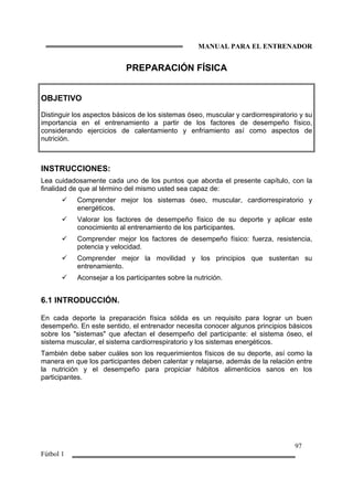 MANUAL PARA EL ENTRENADOR
97
Fútbol 1
PREPARACIÓN FÍSICA
OBJETIVO
Distinguir los aspectos básicos de los sistemas óseo, muscular y cardiorrespiratorio y su
importancia en el entrenamiento a partir de los factores de desempeño físico,
considerando ejercicios de calentamiento y enfriamiento así como aspectos de
nutrición.
INSTRUCCIONES:
Lea cuidadosamente cada uno de los puntos que aborda el presente capítulo, con la
finalidad de que al término del mismo usted sea capaz de:
Comprender mejor los sistemas óseo, muscular, cardiorrespiratorio y
energéticos.
Valorar los factores de desempeño físico de su deporte y aplicar este
conocimiento al entrenamiento de los participantes.
Comprender mejor los factores de desempeño físico: fuerza, resistencia,
potencia y velocidad.
Comprender mejor la movilidad y los principios que sustentan su
entrenamiento.
Aconsejar a los participantes sobre la nutrición.
6.1 INTRODUCCIÓN.
En cada deporte la preparación física sólida es un requisito para lograr un buen
desempeño. En este sentido, el entrenador necesita conocer algunos principios básicos
sobre los "sistemas" que afectan el desempeño del participante: el sistema óseo, el
sistema muscular, el sistema cardiorrespiratorio y los sistemas energéticos.
También debe saber cuáles son los requerimientos físicos de su deporte, así como la
manera en que los participantes deben calentar y relajarse, además de la relación entre
la nutrición y el desempeño para propiciar hábitos alimenticios sanos en los
participantes.
 