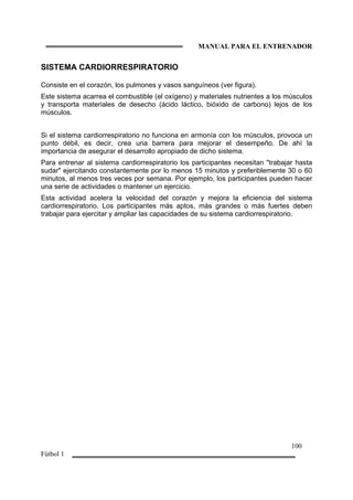 MANUAL PARA EL ENTRENADOR
100
Fútbol 1
SISTEMA CARDIORRESPIRATORIO
Consiste en el corazón, los pulmones y vasos sanguíneos (ver figura).
Este sistema acarrea el combustible (el oxígeno) y materiales nutrientes a los músculos
y transporta materiales de desecho (ácido láctico, bióxido de carbono) lejos de los
músculos.
Si el sistema cardiorrespiratorio no funciona en armonía con los músculos, provoca un
punto débil, es decir, crea una barrera para mejorar el desempeño. De ahí la
importancia de asegurar el desarrollo apropiado de dicho sistema.
Para entrenar al sistema cardiorrespiratorio los participantes necesitan "trabajar hasta
sudar" ejercitando constantemente por lo menos 15 minutos y preferiblemente 30 o 60
minutos, al menos tres veces por semana. Por ejemplo, los participantes pueden hacer
una serie de actividades o mantener un ejercicio.
Esta actividad acelera la velocidad del corazón y mejora la eficiencia del sistema
cardiorrespiratorio. Los participantes más aptos, más grandes o más fuertes deben
trabajar para ejercitar y ampliar las capacidades de su sistema cardiorrespiratorio.
 