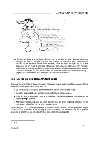MANUAL PARA EL ENTRENADOR
105
Fútbol 1
La división aeróbica y anaeróbica
*
. Se da en la medida en que los participantes
trabajan durante un tiempo muy corto en su nivel de intensidad alto y demandan
mucho de su sistema anaeróbico aláctico, pero los que trabajan de 30 a 60
segundos en un nivel de elevada intensidad, como los corredores de 400 metros,
exigen la mayoría de su sistema anaeróbico láctico. Los participantes que trabajan
continuamente por 30 minutos o más a un nivel de intensidad relativamente bajo,
imponen las demandas más pesadas en su sistema aeróbico.
6.4 FACTORES DEL DESEMPEÑO FÍSICO
Es muy importante tener la comprensión básica de cuatro factores del desempeño físico
que afectan al desempeño en el deporte:
• La resistencia: Capacidad para mantener o repetir un esfuerzo físico.
• Fuerza: Capacidad para vencer una resistencia o una oposición.
• Rapidez: Capacidad para realizar acciones motrices con máxima intensidad en el
menor tiempo posible.
• Movilidad: Capacidad para ejecutar movimientos de gran amplitud articular, por sí
mismo o por la influencia de una fuerza externa.
Además para conocer lo que son estos factores, usted necesita saber qué papel juega
cada uno en el deporte o en los deportes que entrena. Tal conocimiento es el primer
paso en el desarrollo de un programa de adiestramiento apropiado.
*
ANEXO
 