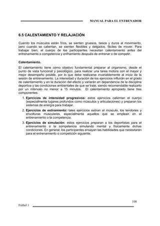 MANUAL PARA EL ENTRENADOR
108
Fútbol 1
6.5 CALENTAMIENTO Y RELAJACIÓN
Cuando los músculos están fríos, se sienten gruesos, tiesos y duros al movimiento,
pero cuando se calientan, se sienten flexibles y delgados, fáciles de mover. Para
trabajar bien, el cuerpo de los participantes necesitan calentamiento antes del
entrenamiento o competencia y enfriamiento después de entrenar o de competir.
Calentamiento.
El calentamiento tiene como objetivo fundamental preparar al organismo, desde el
punto de vista funcional y psicológico, para realizar una tarea motora con el mayor y
mejor desempeño posible, por lo que debe realizarse invariablemente al inicio de la
sesión de entrenamiento. La intensidad y duración de los ejercicios influirán en el grado
de calentamiento y en la duración del efecto y variarán en dependencia de la disciplina
deportiva y las condiciones ambientales de que se trate, siendo recomendable realizarlo
por un intervalo no menor a 15 minutos. El calentamiento apropiado tiene tres
componentes:
1. Ejercicios de intensidad progresivos: estos ejercicios calientan el cuerpo
(especialmente lugares profundos como músculos y articulaciones) y preparan los
sistemas de energía para trabajar.
2. Ejercicios de estiramiento: tales ejercicios estiran el músculo, los tendones y
envolturas musculares, especialmente aquellos que se emplean en el
entrenamiento o la competencia.
3. Ejercicios de simulación: estos ejercicios preparan a los deportistas para el
entrenamiento o la competencia simulando mental y físicamente dichas
condiciones. En general, los participantes ensayan las habilidades que necesitarán
para el entrenamiento o competición siguiente.
 