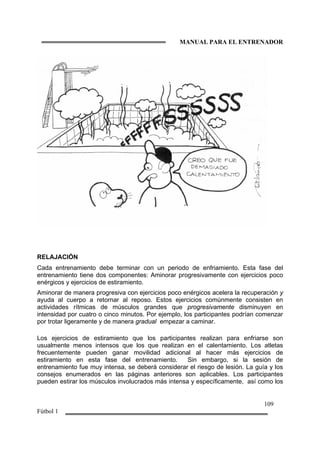 MANUAL PARA EL ENTRENADOR
109
Fútbol 1
RELAJACIÓN
Cada entrenamiento debe terminar con un periodo de enfriamiento. Esta fase del
entrenamiento tiene dos componentes: Aminorar progresivamente con ejercicios poco
enérgicos y ejercicios de estiramiento.
Aminorar de manera progresiva con ejercicios poco enérgicos acelera la recuperación y
ayuda al cuerpo a retornar al reposo. Estos ejercicios comúnmente consisten en
actividades rítmicas de músculos grandes que progresivamente disminuyen en
intensidad por cuatro o cinco minutos. Por ejemplo, los participantes podrían comenzar
por trotar ligeramente y de manera gradual empezar a caminar.
Los ejercicios de estiramiento que los participantes realizan para enfriarse son
usualmente menos intensos que los que realizan en el calentamiento. Los atletas
frecuentemente pueden ganar movilidad adicional al hacer más ejercicios de
estiramiento en esta fase del entrenamiento. Sin embargo, si la sesión de
entrenamiento fue muy intensa, se deberá considerar el riesgo de lesión. La guía y los
consejos enumerados en las páginas anteriores son aplicables. Los participantes
pueden estirar los músculos involucrados más intensa y específicamente, así como los
 