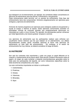 MANUAL PARA EL ENTRENADOR
110
Fútbol 1
que trabajaron en el entrenamiento; por ejemplo, los corredores deben concentrarse en
ejercicios de estiramiento para las piernas. Enfriamiento o recuperación.
Cada entrenamiento debe terminar con un periodo de enfriamiento. Esta fase del
entrenamiento tiene dos componentes: Aminorar progresivamente con ejercicios poco
enérgicos y ejercicios de estiramiento.
Aminorar de manera progresiva con ejercicios poco enérgicos acelera la recuperación y
ayuda al cuerpo a retornar al reposo. Estos ejercicios comúnmente consisten en
actividades rítmicas de músculos grandes que progresivamente disminuyen en
intensidad por cuatro o cinco minutos. Por ejemplo, los participantes podrían comenzar
por trotar ligeramente y de manera gradual empezar a caminar.
Los ejercicios de estiramiento que los participantes realizan para enfriarse son
usualmente menos intensos que los que realizan en el calentamiento. Los atletas
frecuentemente pueden ganar movilidad adicional al hacer más ejercicios de
estiramiento en esta fase del entrenamiento. Sin embargo, si la sesión de
entrenamiento fue muy intensa, se deberá considerar el riesgo de lesión.
6.6 NUTRICIÓN
*
Son seis los nutrientes más importantes y cada uno juega un papel diferente en la
creación y mantenimiento de la buena salud. Esta sección contiene información sobre el
papel y el origen de cada nutriente y presenta recomendaciones generales sobre la
dieta para los participantes del deporte, así como indicaciones específicas sobre la
dieta durante las competiciones y los viajes.
Los seis nutrimentos importantes se indican a continuación:
1. Carbohidratos.
2. Proteínas.
3. Grasas.
4. Vitaminas.
5. Minerales.
6. Agua
*
ANEXO
 