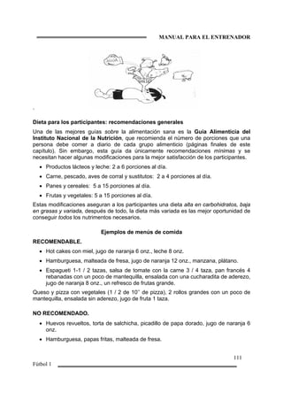 MANUAL PARA EL ENTRENADOR
111
Fútbol 1
.
Dieta para los participantes: recomendaciones generales
Una de las mejores guías sobre la alimentación sana es la Guía Alimenticia del
Instituto Nacional de la Nutrición, que recomienda el número de porciones que una
persona debe comer a diario de cada grupo alimenticio (páginas finales de este
capítulo). Sin embargo, esta guía da únicamente recomendaciones mínimas y se
necesitan hacer algunas modificaciones para la mejor satisfacción de los participantes.
• Productos lácteos y leche: 2 a 6 porciones al día.
• Carne, pescado, aves de corral y sustitutos: 2 a 4 porciones al día.
• Panes y cereales: 5 a 15 porciones al día.
• Frutas y vegetales: 5 a 15 porciones al día.
Estas modificaciones aseguran a los participantes una dieta alta en carbohidratos, baja
en grasas y variada, después de todo, la dieta más variada es las mejor oportunidad de
conseguir todos los nutrimentos necesarios.
Ejemplos de menús de comida
RECOMENDABLE.
• Hot cakes con miel, jugo de naranja 6 onz., leche 8 onz.
• Hamburguesa, malteada de fresa, jugo de naranja 12 onz., manzana, plátano.
• Espagueti 1-1 / 2 tazas, salsa de tomate con la carne 3 / 4 taza, pan francés 4
rebanadas con un poco de mantequilla, ensalada con una cucharadita de aderezo,
jugo de naranja 8 onz., un refresco de frutas grande.
Queso y pizza con vegetales (1 / 2 de 10’’ de pizza), 2 rollos grandes con un poco de
mantequilla, ensalada sin aderezo, jugo de fruta 1 taza.
NO RECOMENDADO.
• Huevos revueltos, torta de salchicha, picadillo de papa dorado, jugo de naranja 6
onz.
• Hamburguesa, papas fritas, malteada de fresa.
 